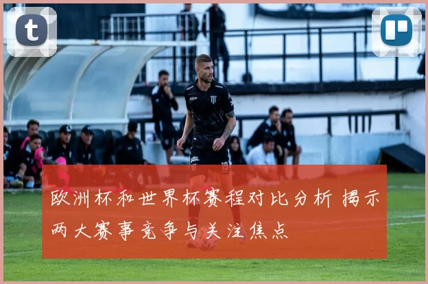欧洲杯和世界杯赛程对比分析 揭示两大赛事竞争与关注焦点