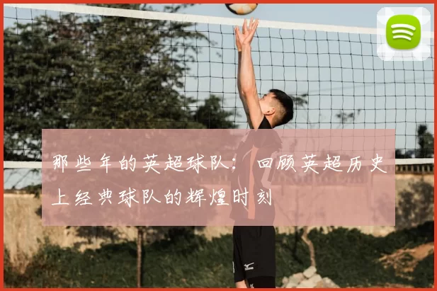 那些年的英超球队:回顾英超历史上经典球队的辉煌时刻