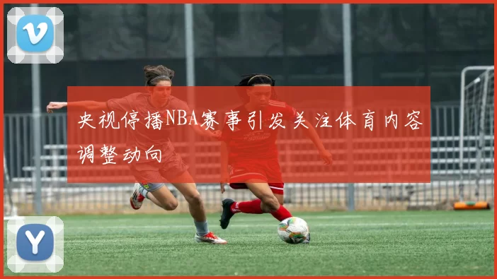 央视停播NBA赛事引发关注体育内容调整动向