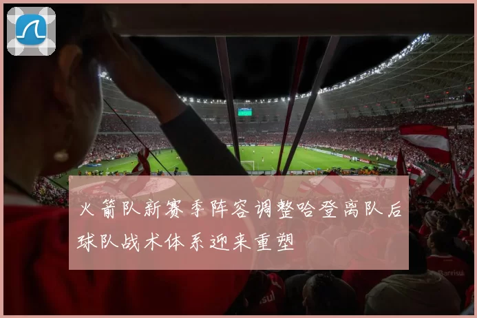 火箭队新赛季阵容调整哈登离队后球队战术体系迎来重塑