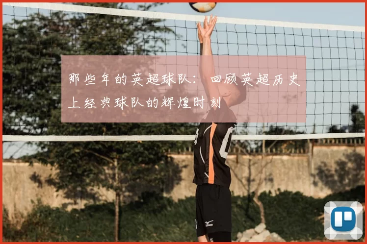 那些年的英超球队：回顾英超历史上经典球队的辉煌时刻