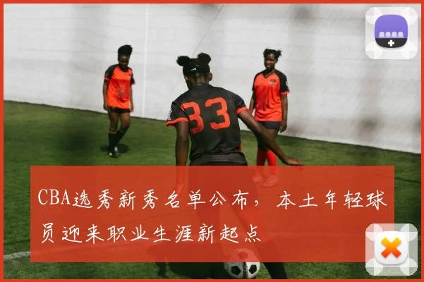 CBA选秀新秀名单公布，本土年轻球员迎来职业生涯新起点