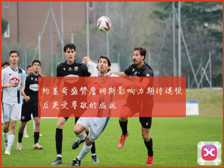 约基奇盛赞詹姆斯影响力期待退役后更受尊敬的成就