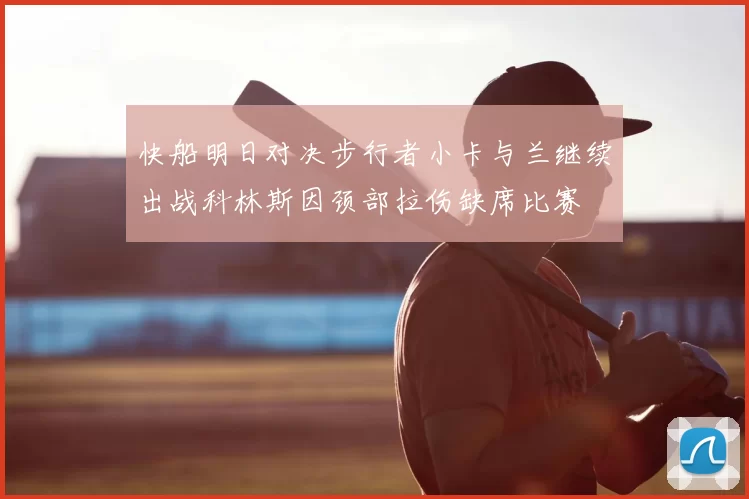 快船明日对决步行者小卡与兰继续出战科林斯因颈部拉伤缺席比赛