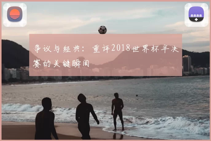 争议与经典：重评2018世界杯半决赛的关键瞬间