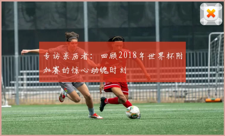 专访亲历者：回顾2018年世界杯附加赛的惊心动魄时刻