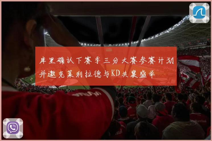 库里确认下赛季三分大赛参赛计划并邀克莱利拉德与KD共襄盛举