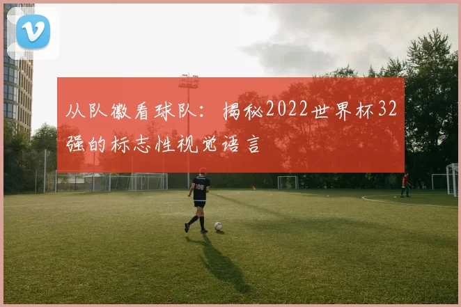 从队徽看球队：揭秘2022世界杯32强的标志性视觉语言