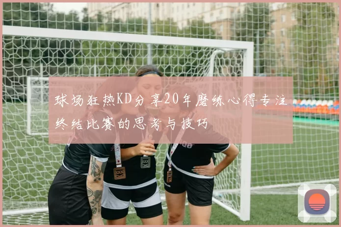 球场狂热KD分享20年磨练心得专注终结比赛的思考与技巧