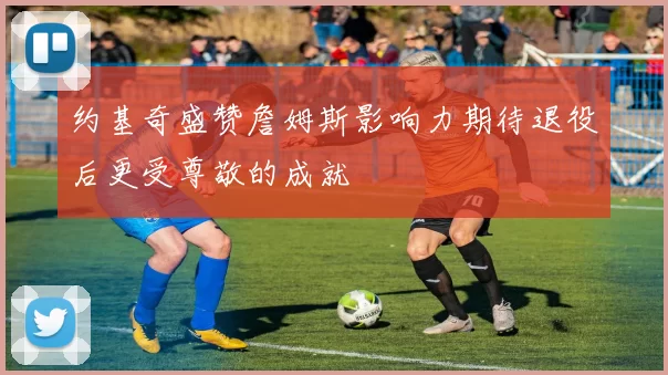 约基奇盛赞詹姆斯影响力期待退役后更受尊敬的成就