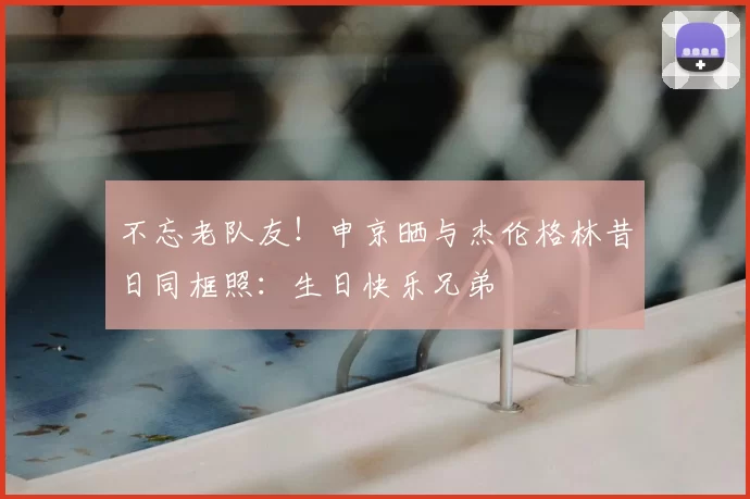 不忘老队友！申京晒与杰伦格林昔日同框照：生日快乐兄弟