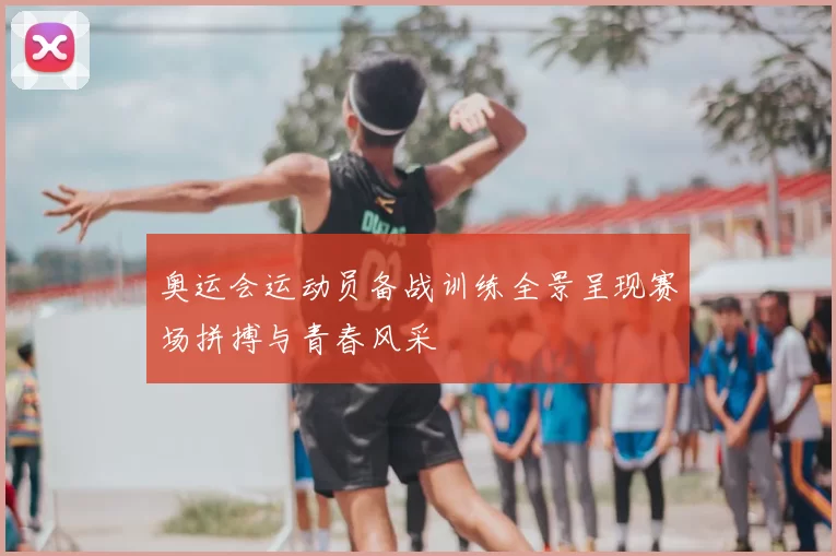 奥运会运动员备战训练全景呈现赛场拼搏与青春风采