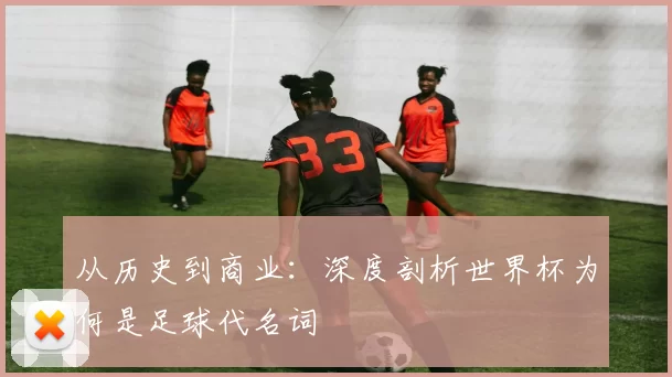 从历史到商业：深度剖析世界杯为何是足球代名词
