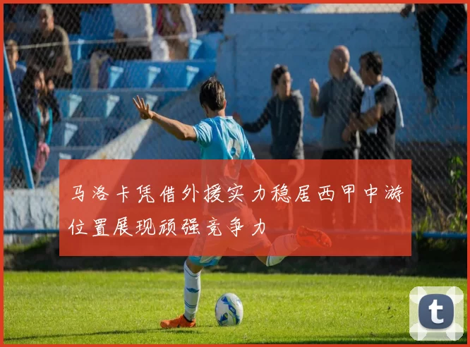马洛卡凭借外援实力稳居西甲中游位置展现顽强竞争力