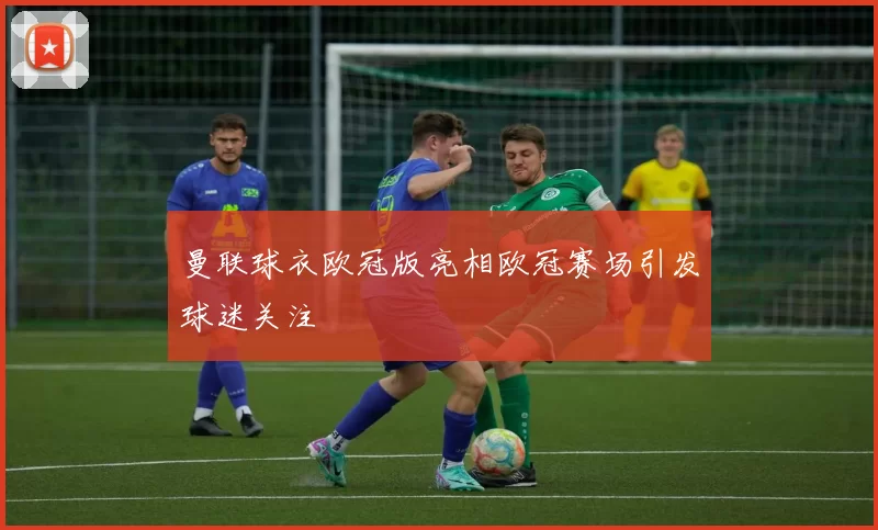 曼联球衣欧冠版亮相欧冠赛场引发球迷关注