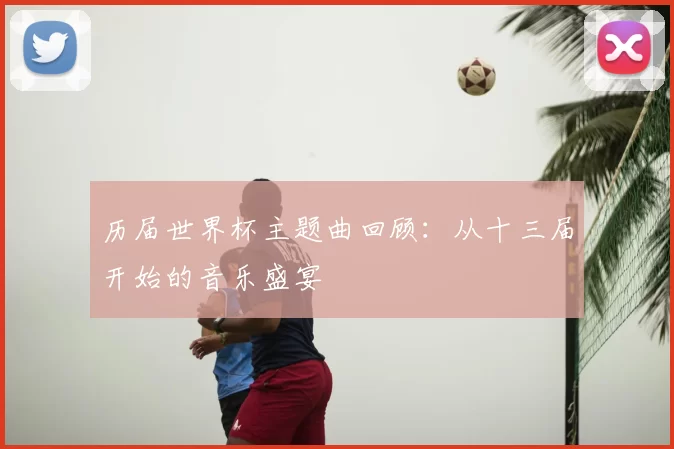 历届世界杯主题曲回顾：从十三届开始的音乐盛宴
