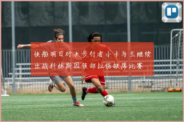 快船明日对决步行者小卡与兰继续出战科林斯因颈部拉伤缺席比赛