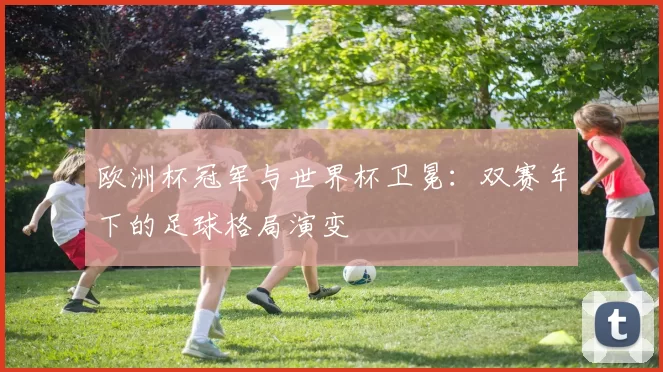 欧洲杯冠军与世界杯卫冕:双赛年下的足球格局演变
