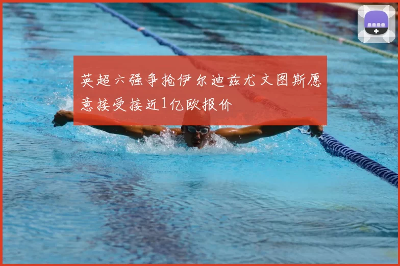 英超六强争抢伊尔迪兹尤文图斯愿意接受接近1亿欧报价