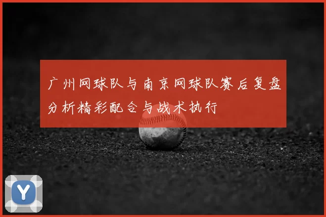 广州网球队与南京网球队赛后复盘分析精彩配合与战术执行