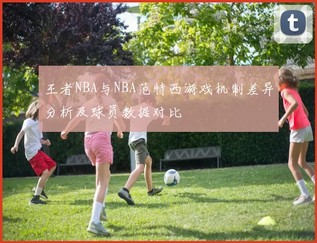王者NBA与NBA范特西游戏机制差异分析及球员数据对比