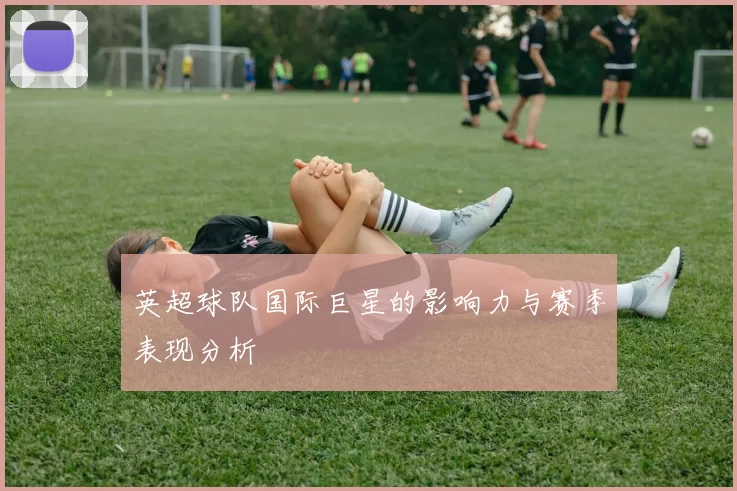 英超球队国际巨星的影响力与赛季表现分析
