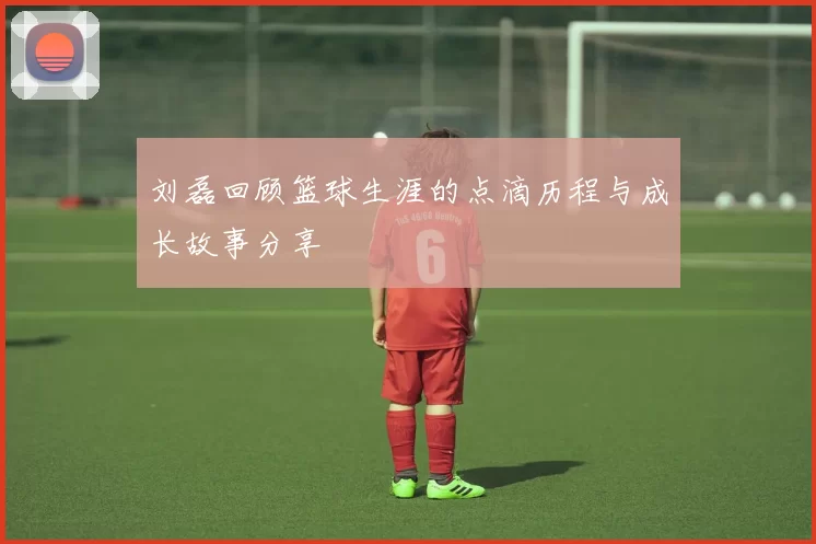 刘磊回顾篮球生涯的点滴历程与成长故事分享