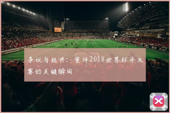争议与经典:重评2018世界杯半决赛的关键瞬间