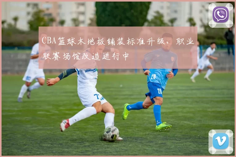 CBA篮球木地板铺装标准升级，职业联赛场馆改造进行中