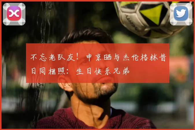 不忘老队友！申京晒与杰伦格林昔日同框照：生日快乐兄弟