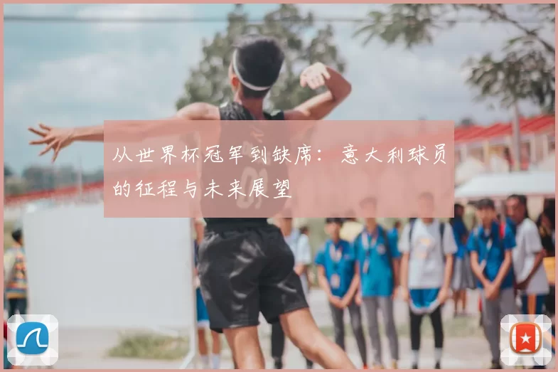 从世界杯冠军到缺席：意大利球员的征程与未来展望
