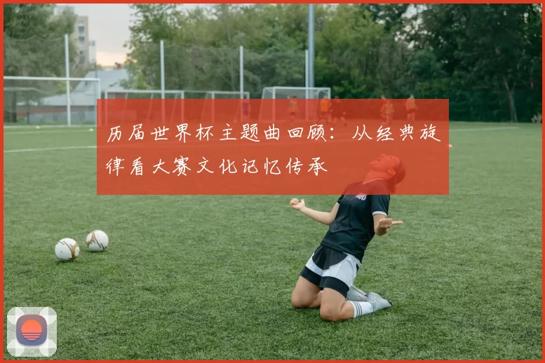 历届世界杯主题曲回顾:从经典旋律看大赛文化记忆传承