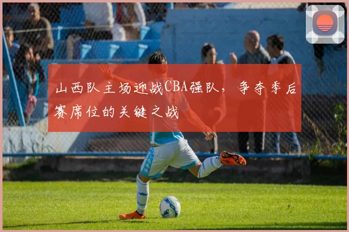 山西队主场迎战CBA强队，争夺季后赛席位的关键之战