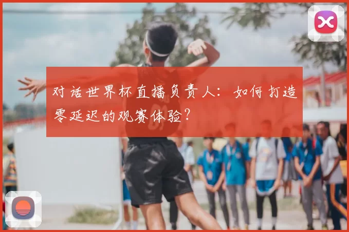 对话世界杯直播负责人：如何打造零延迟的观赛体验？