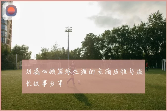 刘磊回顾篮球生涯的点滴历程与成长故事分享