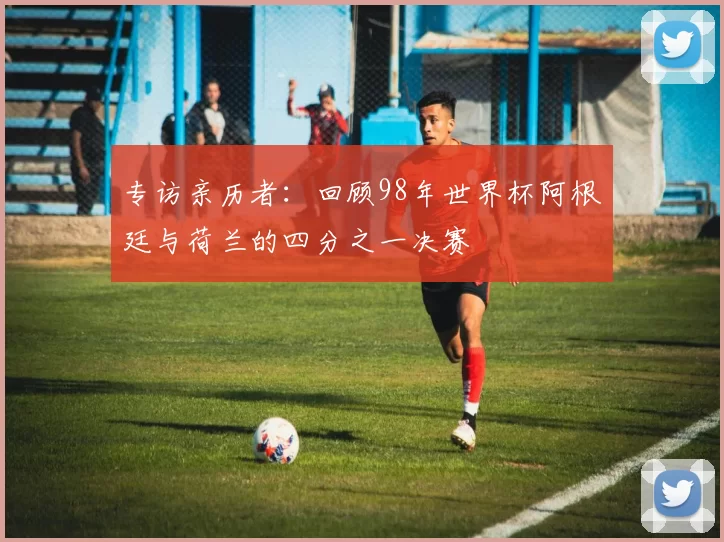专访亲历者:回顾98年世界杯阿根廷与荷兰的四分之一决赛