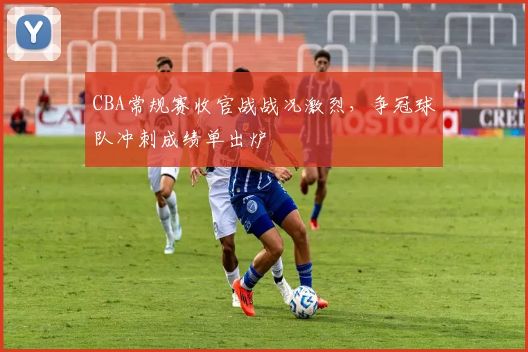 CBA常规赛收官战战况激烈，争冠球队冲刺成绩单出炉